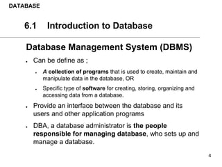 DATABASE
6.1 Introduction to Database
Database Management System (DBMS)
● Can be define as ;
● A collection of programs that is used to create, maintain and
manipulate data in the database, OR
● Specific type of software for creating, storing, organizing and
accessing data from a database.
● Provide an interface between the database and its
users and other application programs
● DBA, a database administrator is the people
responsible for managing database, who sets up and
manage a database.
 