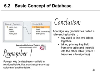 6.2 Basic Concept of Database
Conclusion:
Foreign Key (in database) – a field in
relational table, that matches primary key
column of another table.
Remember !
A foreign key (sometimes called a
referencing key) is ;
• key used to link two tables
together.
• taking primary key field
from one table and insert it
into the other table (where it
becomes a foreign key).
 