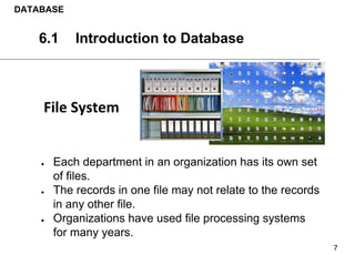 ● Each department in an organization has its own set
of files.
● The records in one file may not relate to the records
in any other file.
● Organizations have used file processing systems
for many years.
DATABASE
6.1 Introduction to Database
 