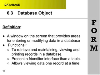 DATABASE
6.3 Database Object
•
•
Definition:
● A window on the screen that provides areas
for entering or modifying data in a database
● Functions :
○ To retrieve and maintaining, viewing and
printing records in a database.
○ Present a friendlier interface than a table.
○ Allows viewing data one record at a time
F
O
R
M
15
 