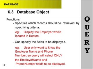 DATABASE
6.3 Database Object
•
19
Functions:
- Specifies which records should be retrieved by
specifying criteria.
eg: Display the Employer which
located in Boston.
- Can specify the fields to be displayed.
eg: User only want to know the
Employer Name and Phone
Number, so query will select ONLY
the EmployerName and
PhoneNumber fields to be displayed.
Q
U
E
R
Y
 