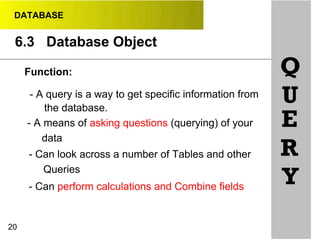 DATABASE
6.3 Database Object
20
Function:
- A query is a way to get specific information from
the database.
- A means of asking questions (querying) of your
data
- Can look across a number of Tables and other
Queries
- Can perform calculations and Combine fields
Q
U
E
R
Y
 