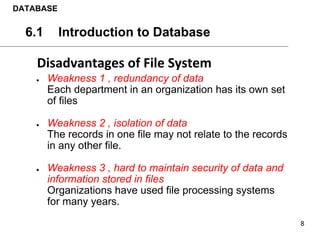 ● Weakness 1 , redundancy of data
Each department in an organization has its own set
of files
● Weakness 2 , isolation of data
The records in one file may not relate to the records
in any other file.
● Weakness 3 , hard to maintain security of data and
information stored in files
Organizations have used file processing systems
for many years.
DATABASE
6.1 Introduction to Database
 
