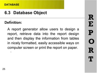 DATABASE
6.3 Database Object
R•
•
25
Definition:
A report generator allow users to design a
report, retrieve data into the report design
and then display the information from tables
in nicely formatted, easily accessible ways on
computer screen or print the report on paper.
E
P
O
R
T
 