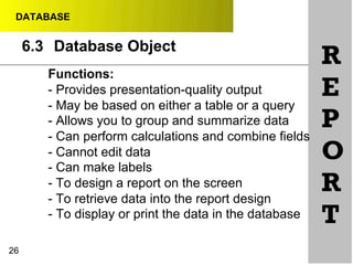 DATABASE
6.3 Database Object
Functions:
- Provides presentation-quality output
- May be based on either a table or a query
- Allows you to group and summarize data
- Can perform calculations and combine fields
- Cannot edit data
- Can make labels
- To design a report on the screen
- To retrieve data into the report design
- To display or print the data in the database
26
R
E
P
O
R
T
 