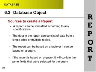 DATABASE
6.3 Database Object
RSources to create a Report
27
- A report can be formatted according to any
specifications.
- The data in the report can consist of data from a
single table or multiple tables.
- The report can be based on a table or it can be
based on a query.
- If the report is based on a query, it will contain the
same fields that were selected for the query
E
P
O
R
T
 