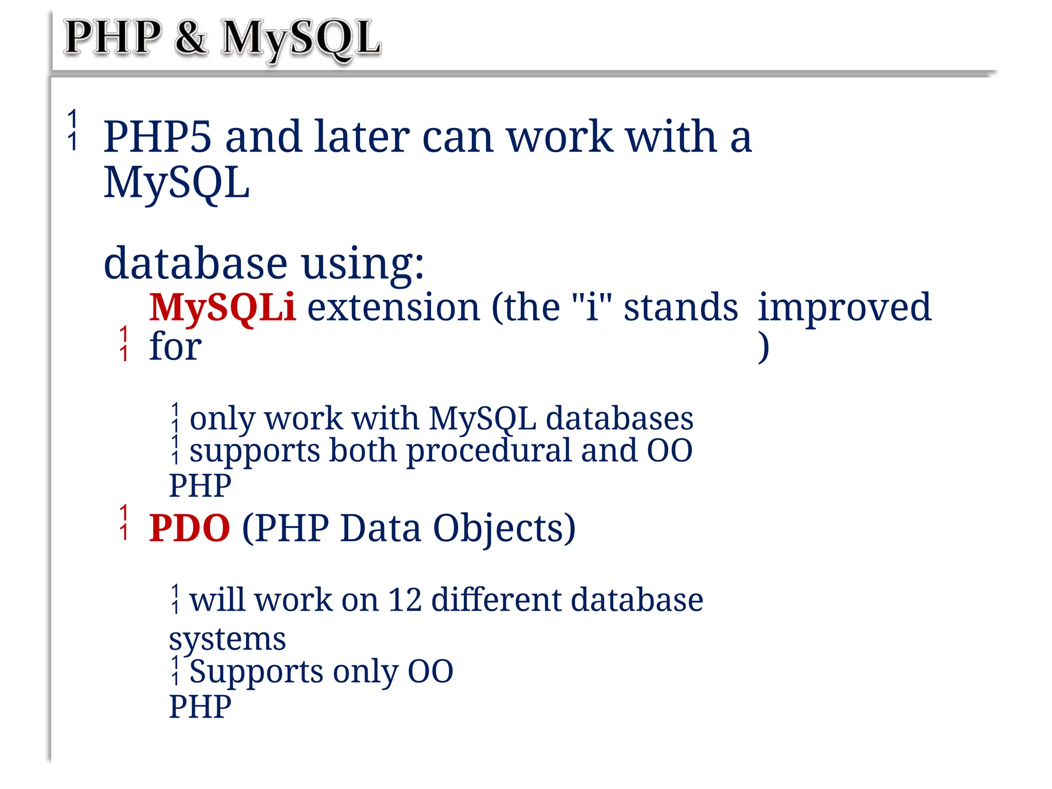  PHP5 and later can work with a
MySQL
database using:

MySQLi extension (the "i" stands
for
 only work with MySQL databases
improved
)
 supports both procedural and OO
PHP
 PDO (PHP Data Objects)
 will work on 12 different database
systems
 Supports only OO
PHP
 