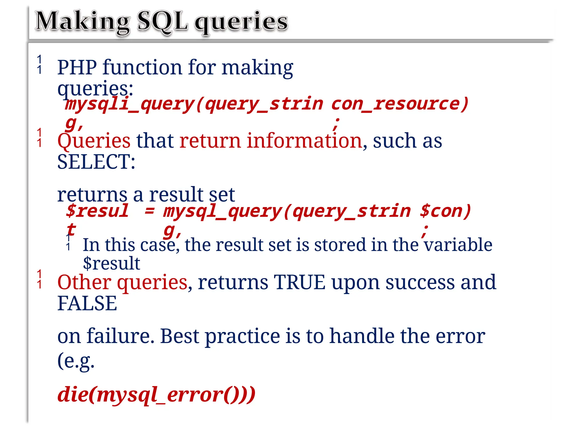  PHP function for making
queries:
mysqli_query(query_strin
g,
con_resource)
;
 Queries that return information, such as
SELECT:
returns a result set
$resul
t
= mysql_query(query_strin
g,
$con)
;
 In this case, the result set is stored in the variable
$result
 Other queries, returns TRUE upon success and
FALSE
on failure. Best practice is to handle the error
(e.g.
die(mysql_error()))
 