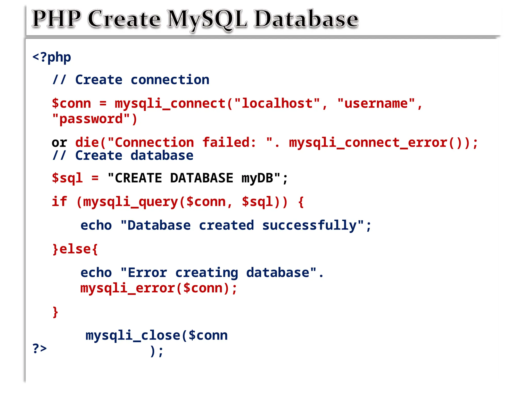 <?php
// Create connection
$conn = mysqli_connect("localhost", "username",
"password")
or die("Connection failed: ". mysqli_connect_error());
// Create database
$sql = "CREATE DATABASE myDB";
if (mysqli_query($conn, $sql)) {
echo "Database created successfully";
}else{
echo "Error creating database".
mysqli_error($conn);
}
mysqli_close($conn
);
?>
 