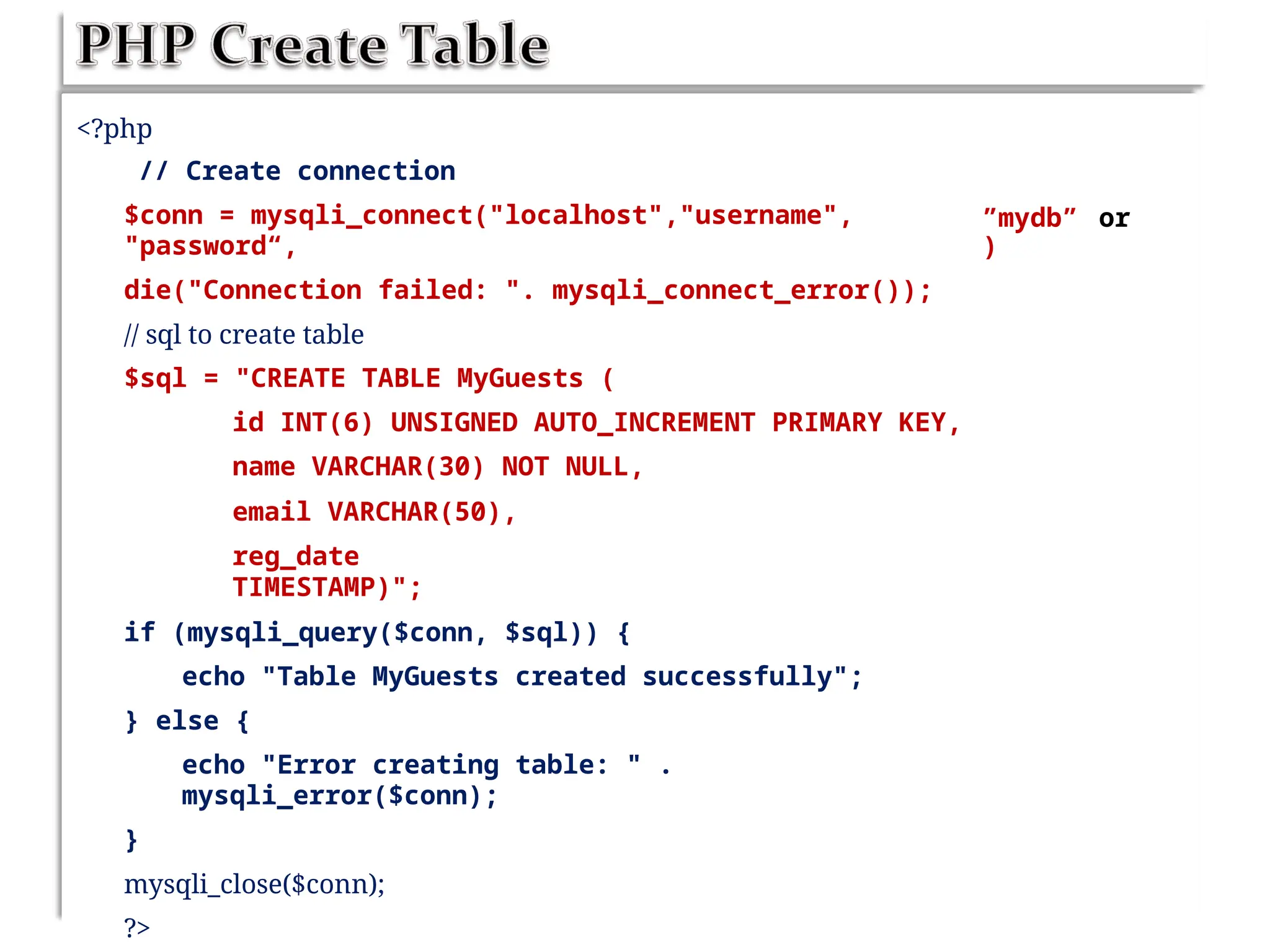 <?php
// Create connection
$conn = mysqli_connect("localhost","username",
"password“,
die("Connection failed: ". mysqli_connect_error());
// sql to create table
$sql = "CREATE TABLE MyGuests (
id INT(6) UNSIGNED AUTO_INCREMENT PRIMARY KEY,
name VARCHAR(30) NOT NULL,
email VARCHAR(50),
reg_date
TIMESTAMP)";
if (mysqli_query($conn, $sql)) {
echo "Table MyGuests created successfully";
} else {
echo "Error creating table: " .
mysqli_error($conn);
}
mysqli_close($conn);
?>
”mydb”
)
or
 