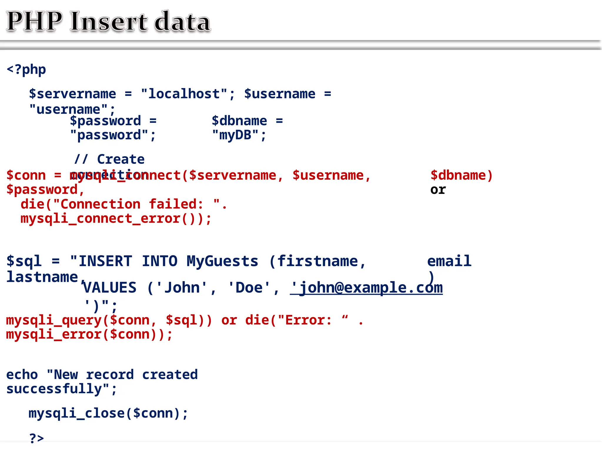 <?php
$servername = "localhost"; $username =
"username";
$password =
"password";
// Create
connection
$dbname =
"myDB";
$conn = mysqli_connect($servername, $username,
$password,
$dbname)
or
die("Connection failed: ".
mysqli_connect_error());
$sql = "INSERT INTO MyGuests (firstname,
lastname,
email
)
VALUES ('John', 'Doe', 'john@example.com
')";
mysqli_query($conn, $sql)) or die("Error: “ .
mysqli_error($conn));
echo "New record created
successfully";
mysqli_close($conn);
?>
 