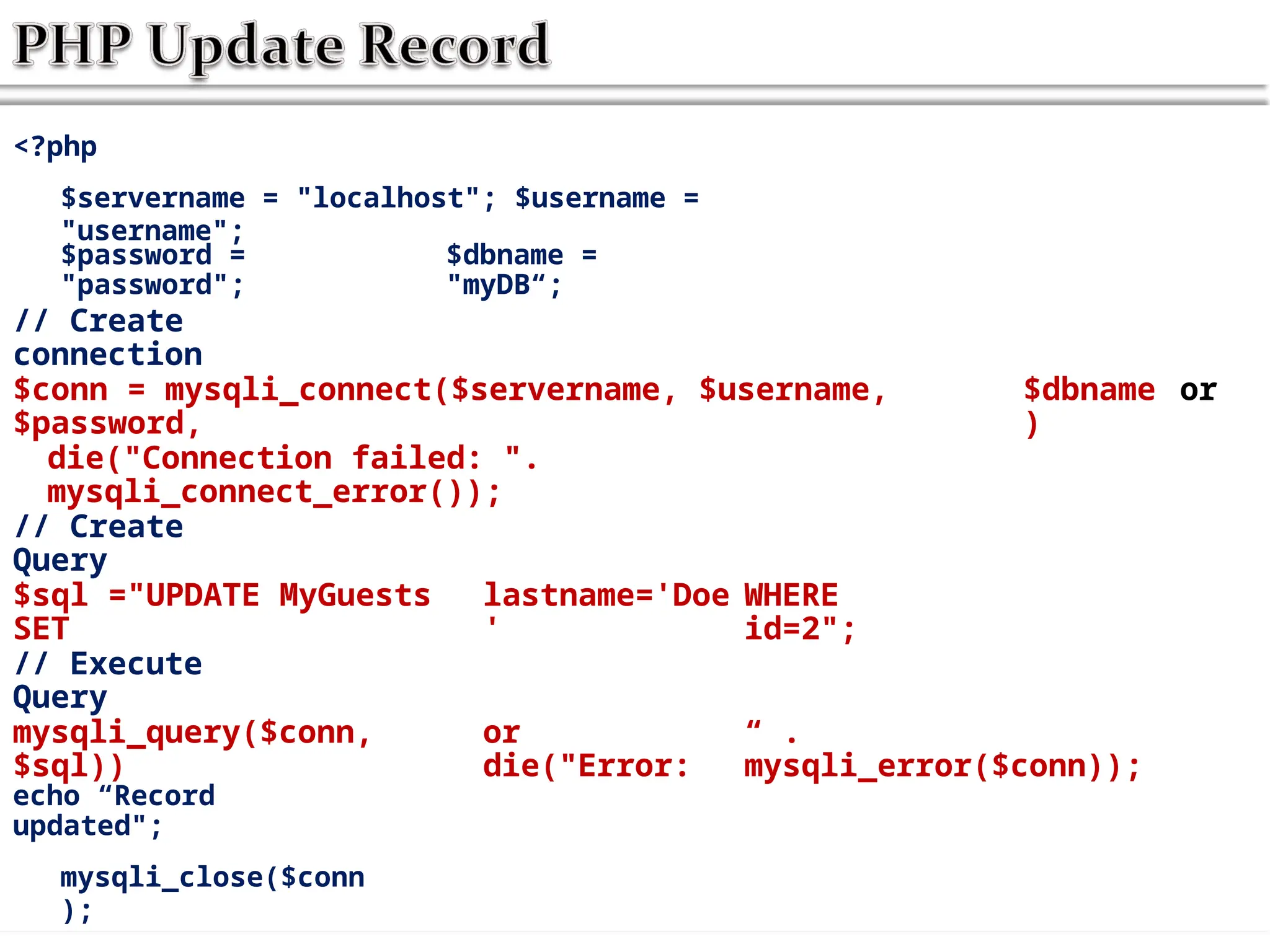 <?php
$servername = "localhost"; $username =
"username";
$password =
"password";
$dbname =
"myDB“;
// Create
connection
$conn = mysqli_connect($servername, $username,
$password,
$dbname
)
or
die("Connection failed: ".
mysqli_connect_error());
// Create
Query
$sql ="UPDATE MyGuests
SET
lastname='Doe
'
WHERE
id=2";
// Execute
Query
mysqli_query($conn,
$sql))
or
die("Error:
“ .
mysqli_error($conn));
echo “Record
updated";
mysqli_close($conn
);
 
