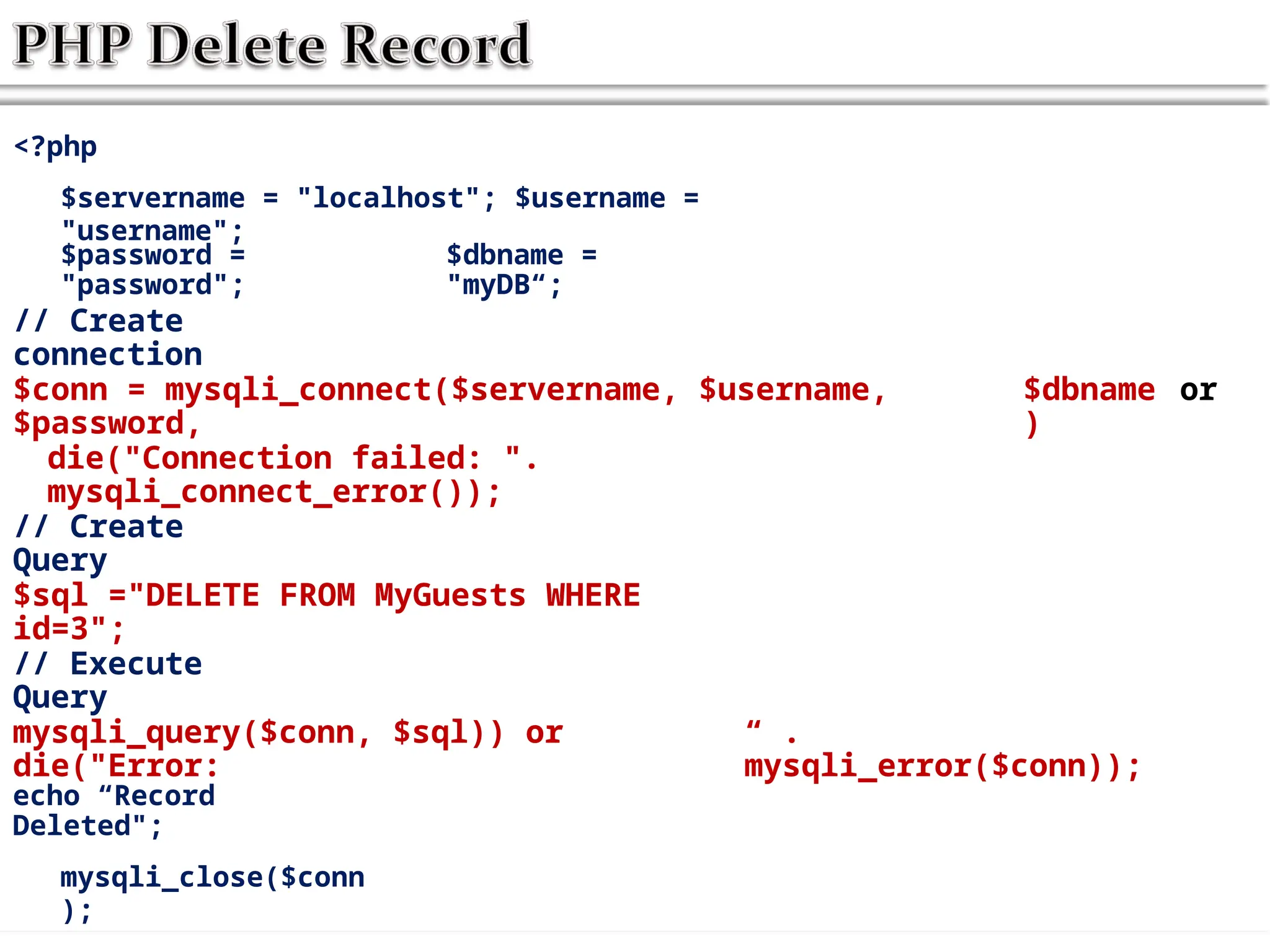 <?php
$servername = "localhost"; $username =
"username";
$password =
"password";
$dbname =
"myDB“;
// Create
connection
$conn = mysqli_connect($servername, $username,
$password,
$dbname
)
or
die("Connection failed: ".
mysqli_connect_error());
// Create
Query
$sql ="DELETE FROM MyGuests WHERE
id=3";
// Execute
Query
mysqli_query($conn, $sql)) or
die("Error:
“ .
mysqli_error($conn));
echo “Record
Deleted";
mysqli_close($conn
);
 