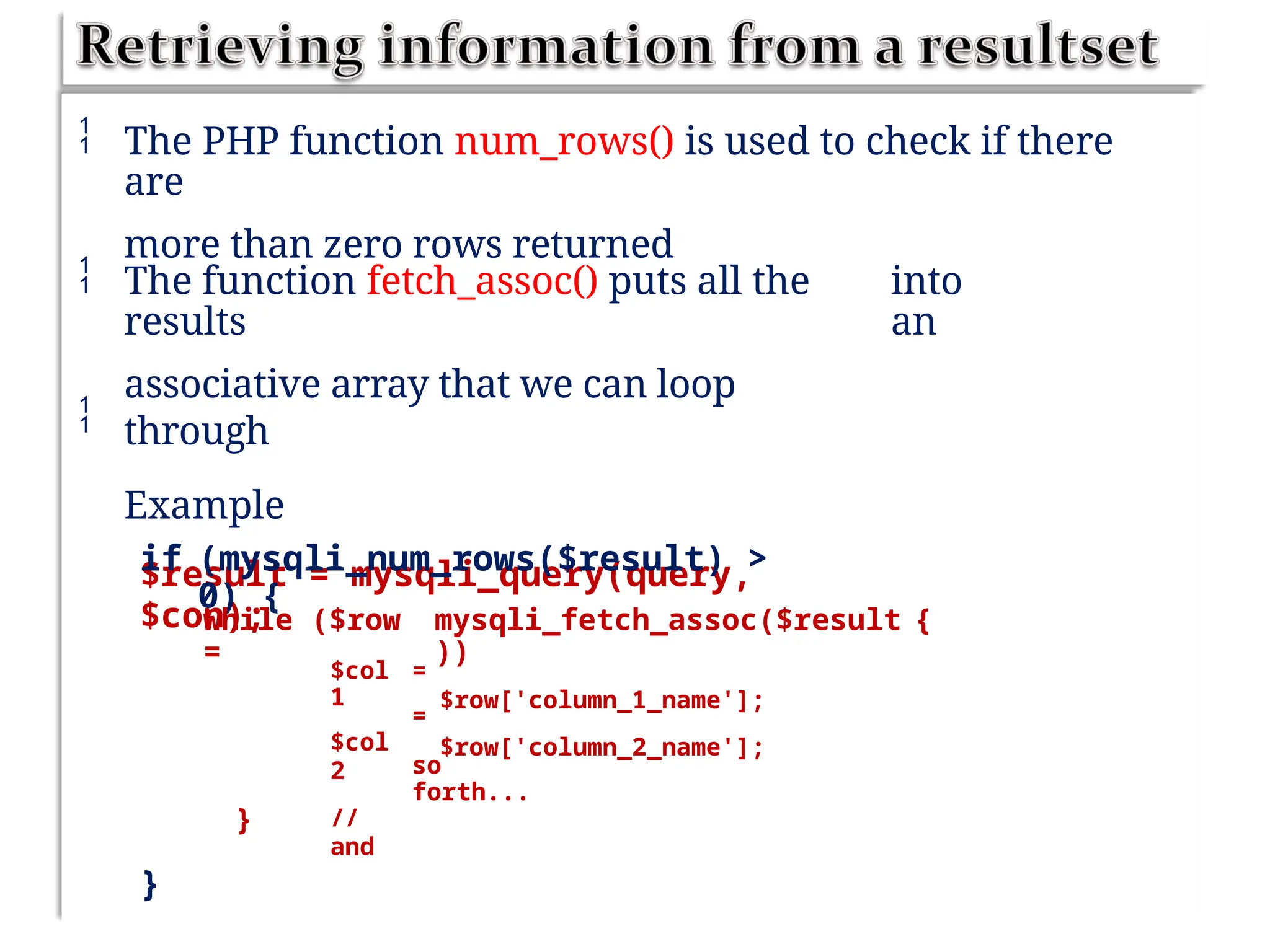  The PHP function num_rows() is used to check if there
are
more than zero rows returned
 The function fetch_assoc() puts all the
results
associative array that we can loop
through
Example
$result = mysqli_query(query,
$con);
into
an

if (mysqli_num_rows($result) >
0) {
while ($row
=
mysqli_fetch_assoc($result
))
$row['column_1_name'];
$row['column_2_name'];
{
$col
1
$col
2
//
and
=
=
so
forth...
}
}
 