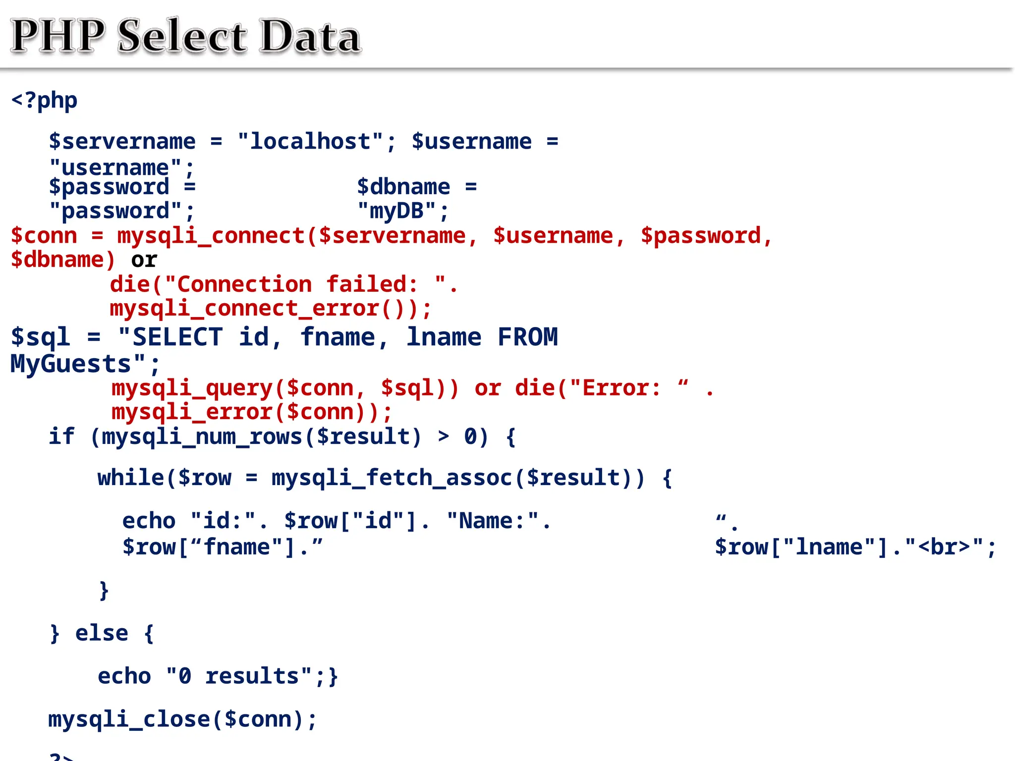 <?php
$servername = "localhost"; $username =
"username";
$password =
"password";
$dbname =
"myDB";
$conn = mysqli_connect($servername, $username, $password,
$dbname) or
die("Connection failed: ".
mysqli_connect_error());
$sql = "SELECT id, fname, lname FROM
MyGuests";
mysqli_query($conn, $sql)) or die("Error: “ .
mysqli_error($conn));
if (mysqli_num_rows($result) > 0) {
while($row = mysqli_fetch_assoc($result)) {
echo "id:". $row["id"]. "Name:".
$row[“fname"].”
}
} else {
echo "0 results";}
mysqli_close($conn);
“.
$row["lname"]."<br>";
 