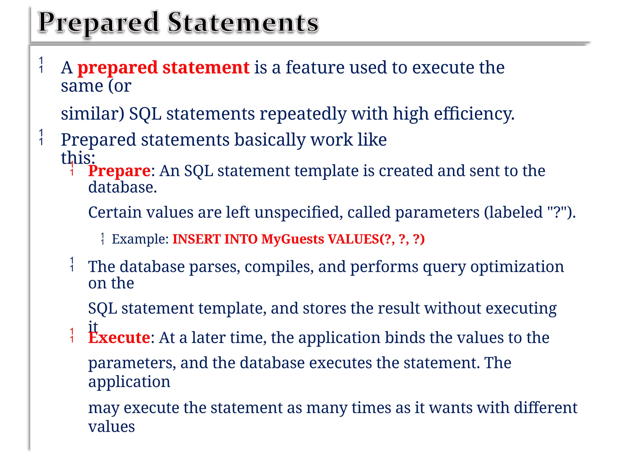  A prepared statement is a feature used to execute the
same (or
similar) SQL statements repeatedly with high efficiency.
 Prepared statements basically work like
this:
 Prepare: An SQL statement template is created and sent to the
database.
Certain values are left unspecified, called parameters (labeled "?").
 Example: INSERT INTO MyGuests VALUES(?, ?, ?)
 The database parses, compiles, and performs query optimization
on the
SQL statement template, and stores the result without executing
it
 Execute: At a later time, the application binds the values to the
parameters, and the database executes the statement. The
application
may execute the statement as many times as it wants with different
values
 