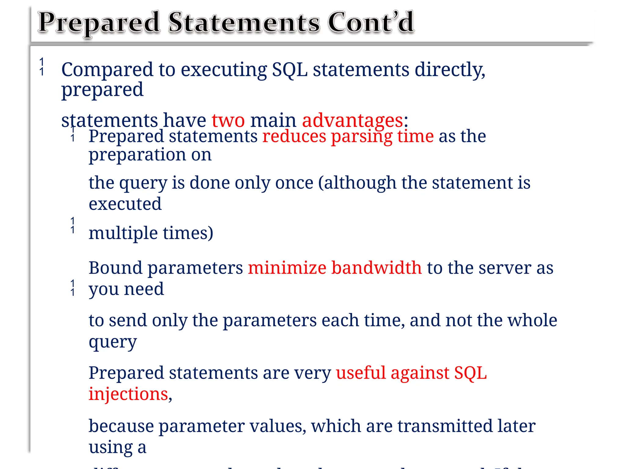  Compared to executing SQL statements directly,
prepared
statements have two main advantages:
 Prepared statements reduces parsing time as the
preparation on
the query is done only once (although the statement is
executed
multiple times)
Bound parameters minimize bandwidth to the server as
you need
to send only the parameters each time, and not the whole
query
Prepared statements are very useful against SQL
injections,
because parameter values, which are transmitted later
using a


 