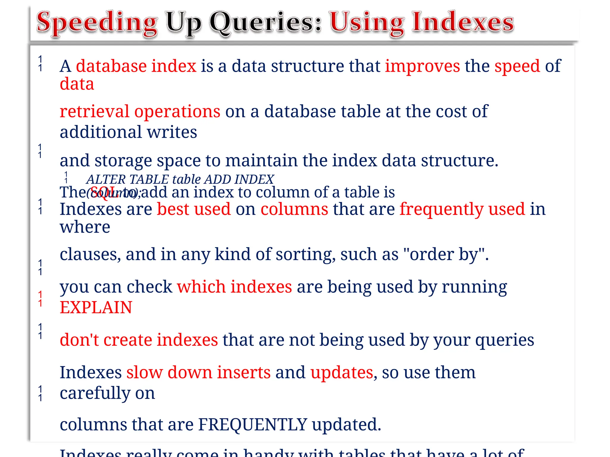  A database index is a data structure that improves the speed of
data
retrieval operations on a database table at the cost of
additional writes
and storage space to maintain the index data structure.
The SQL to add an index to column of a table is

 ALTER TABLE table ADD INDEX
(column);
 Indexes are best used on columns that are frequently used in
where
clauses, and in any kind of sorting, such as "order by".
you can check which indexes are being used by running
EXPLAIN
don't create indexes that are not being used by your queries
Indexes slow down inserts and updates, so use them
carefully on
columns that are FREQUENTLY updated.




 