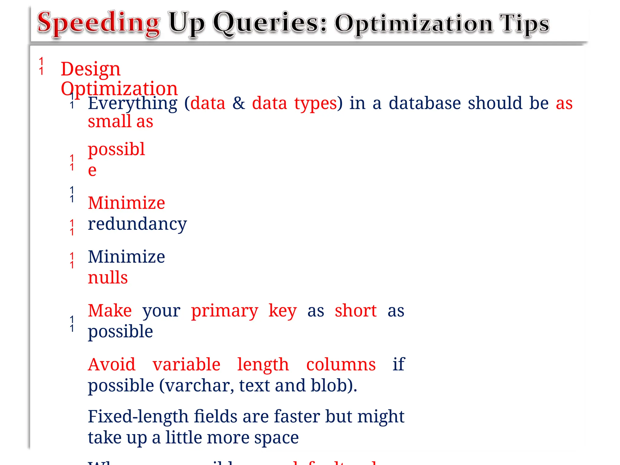  Design
Optimization
 Everything (data & data types) in a database should be as
small as
possibl
e
Minimize
redundancy
Minimize
nulls
Make your primary key as short as
possible
Avoid variable length columns if
possible (varchar, text and blob).
Fixed-length fields are faster but might
take up a little more space





 