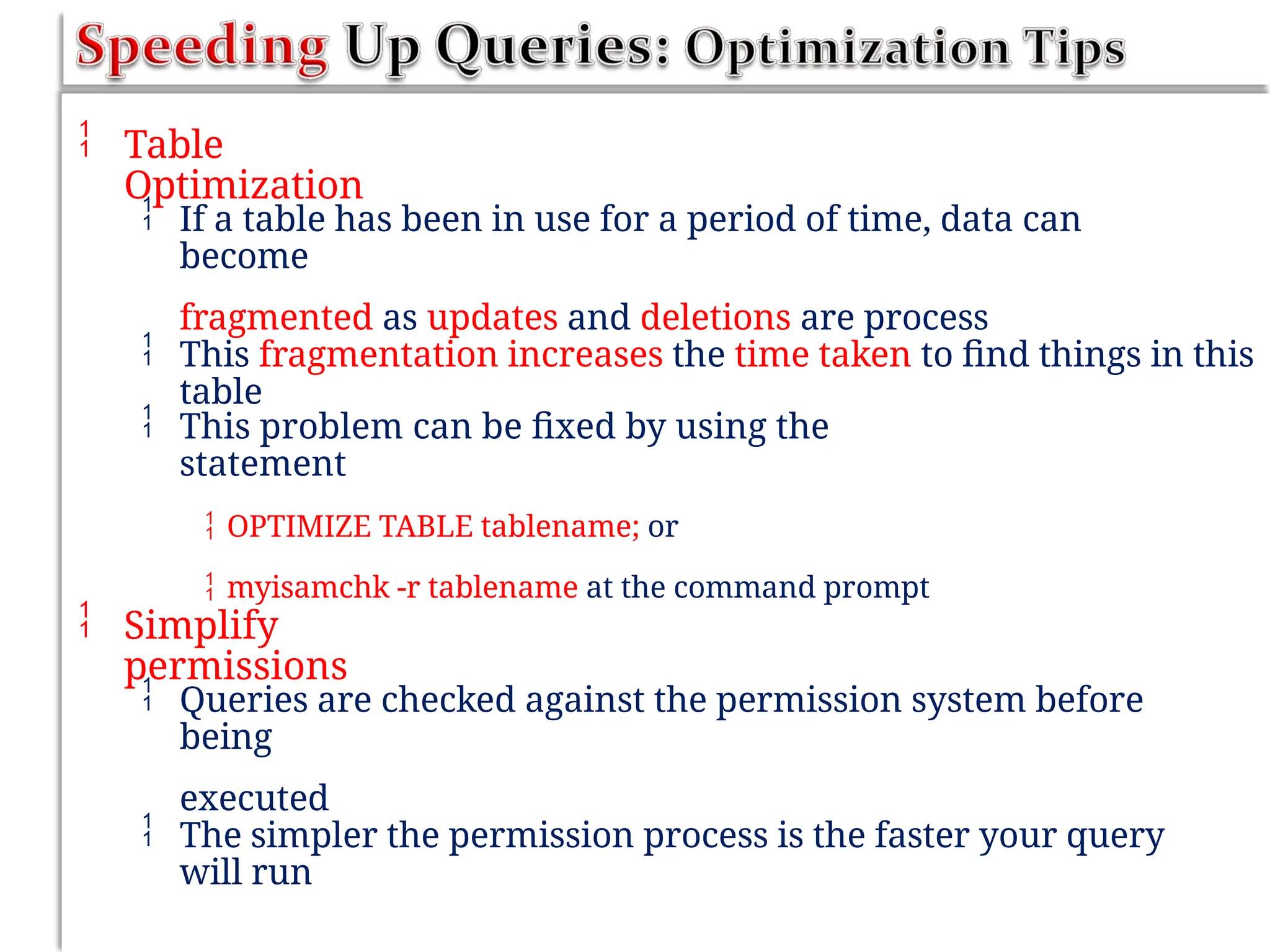 Table
Optimization
 If a table has been in use for a period of time, data can
become
fragmented as updates and deletions are process
 This fragmentation increases the time taken to find things in this
table
 This problem can be fixed by using the
statement
 OPTIMIZE TABLE tablename; or
 myisamchk -r tablename at the command prompt
 Simplify
permissions
 Queries are checked against the permission system before
being
executed
 The simpler the permission process is the faster your query
will run
 