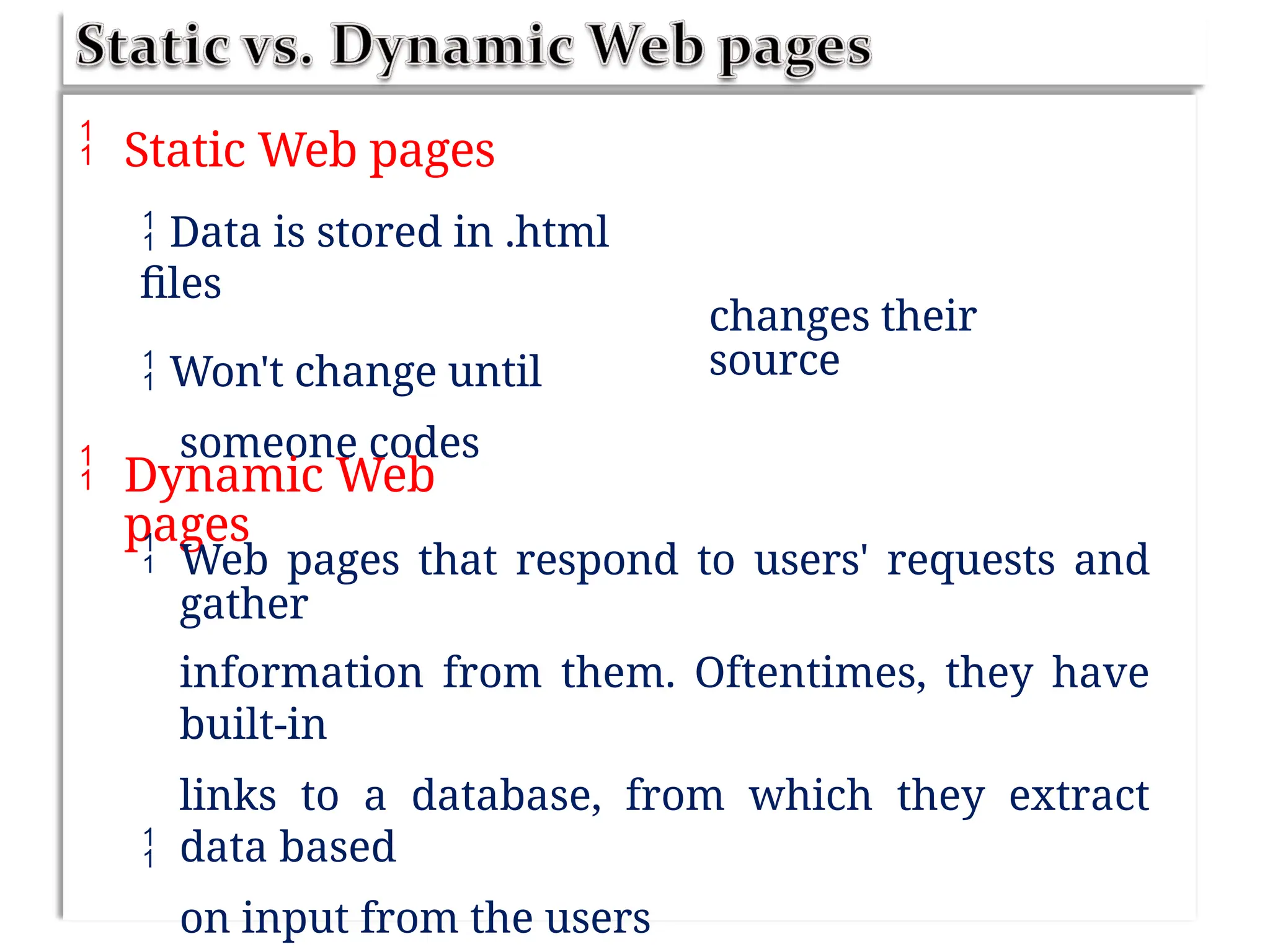  Static Web pages
 Data is stored in .html
files
 Won't change until
someone codes
changes their
source
 Dynamic Web
pages
 Web pages that respond to users' requests and
gather
information from them. Oftentimes, they have
built-in
links to a database, from which they extract
data based
on input from the users

 