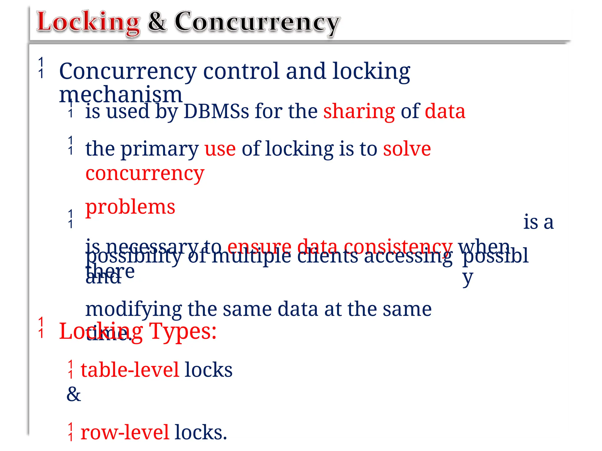  Concurrency control and locking
mechanism


is used by DBMSs for the sharing of data
the primary use of locking is to solve
concurrency
problems
is necessary to ensure data consistency when
there
 is a
possibility of multiple clients accessing
and
modifying the same data at the same
time.
possibl
y
 Locking Types:
 table-level locks
&
 row-level locks.
 