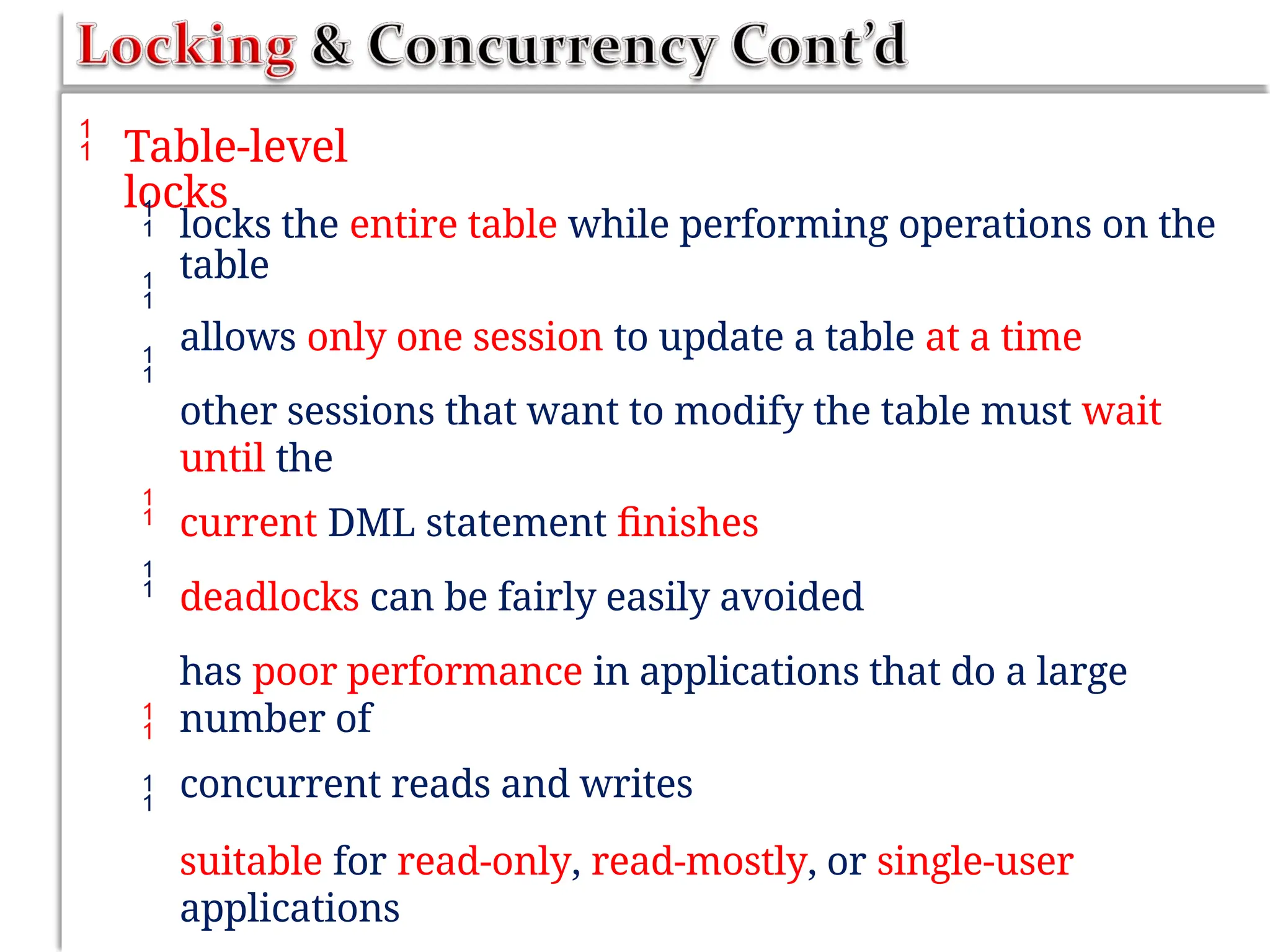  Table-level
locks



locks the entire table while performing operations on the
table
allows only one session to update a table at a time
other sessions that want to modify the table must wait
until the
current DML statement finishes
deadlocks can be fairly easily avoided
has poor performance in applications that do a large
number of
concurrent reads and writes
suitable for read-only, read-mostly, or single-user
applications




 