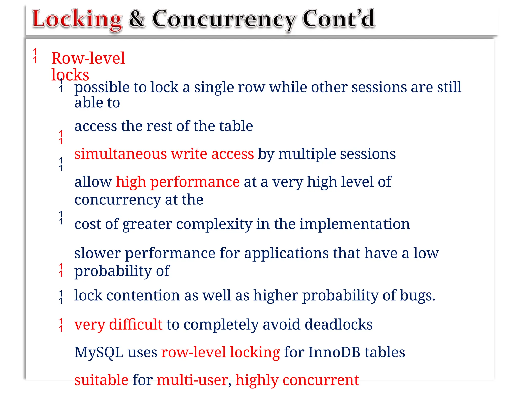  Row-level
locks
 possible to lock a single row while other sessions are still
able to
access the rest of the table
simultaneous write access by multiple sessions
allow high performance at a very high level of
concurrency at the
cost of greater complexity in the implementation
slower performance for applications that have a low
probability of
lock contention as well as higher probability of bugs.
very difficult to completely avoid deadlocks
MySQL uses row-level locking for InnoDB tables
suitable for multi-user, highly concurrent






 