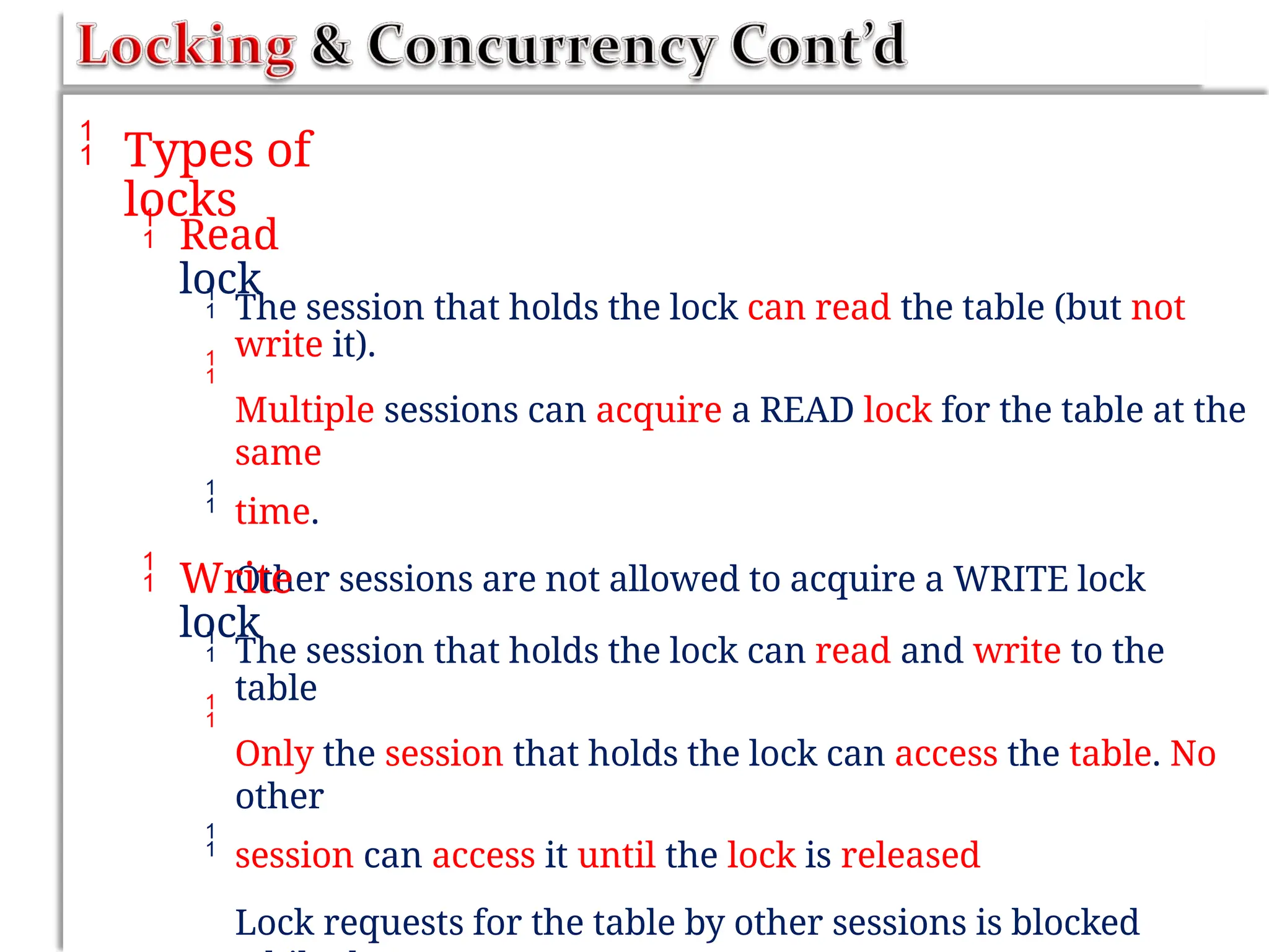  Types of
locks
 Read
lock


The session that holds the lock can read the table (but not
write it).
Multiple sessions can acquire a READ lock for the table at the
same
time.
Other sessions are not allowed to acquire a WRITE lock

 Write
lock


The session that holds the lock can read and write to the
table
Only the session that holds the lock can access the table. No
other
session can access it until the lock is released
Lock requests for the table by other sessions is blocked

 