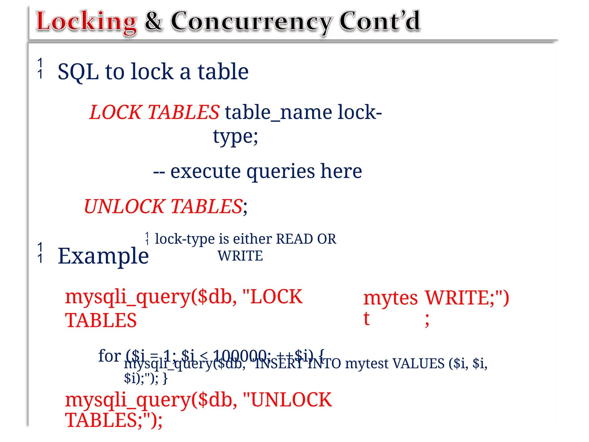  SQL to lock a table
LOCK TABLES table_name lock-
type;
-- execute queries here
UNLOCK TABLES;
 lock-type is either READ OR
WRITE
 Example
mysqli_query($db, "LOCK
TABLES
for ($i = 1; $i < 100000; ++$i) {
mytes
t
WRITE;")
;
mysqli_query($db, "INSERT INTO mytest VALUES ($i, $i,
$i);"); }
mysqli_query($db, "UNLOCK
TABLES;");
 