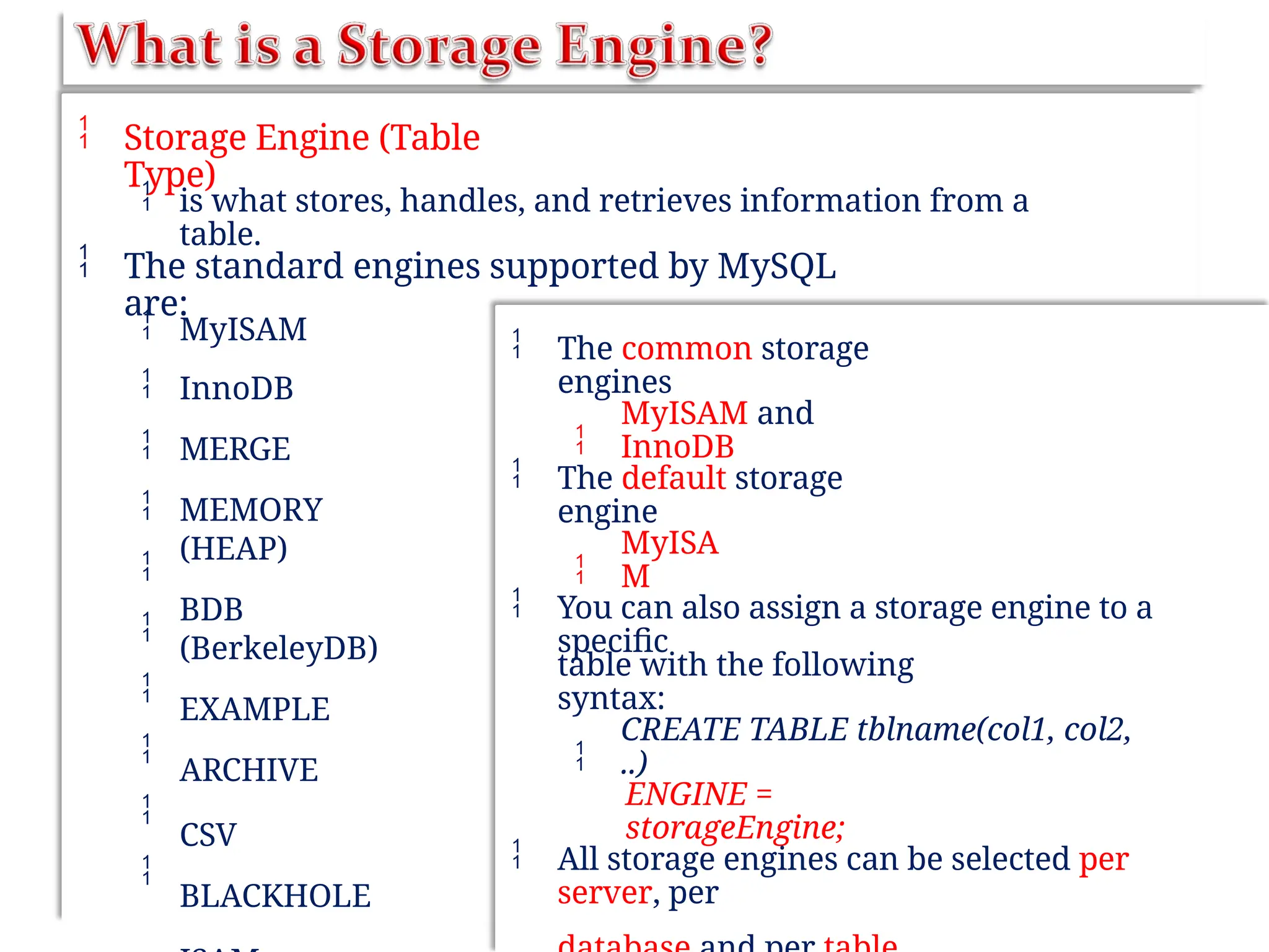  Storage Engine (Table
Type)
 is what stores, handles, and retrieves information from a
table.
 The standard engines supported by MySQL
are:










MyISAM
InnoDB
MERGE
MEMORY
(HEAP)
BDB
(BerkeleyDB)
EXAMPLE
ARCHIVE
CSV
BLACKHOLE
 The common storage
engines

MyISAM and
InnoDB
 The default storage
engine

MyISA
M
 You can also assign a storage engine to a
specific
table with the following
syntax:

CREATE TABLE tblname(col1, col2,
..)
ENGINE =
storageEngine;
 All storage engines can be selected per
server, per
 