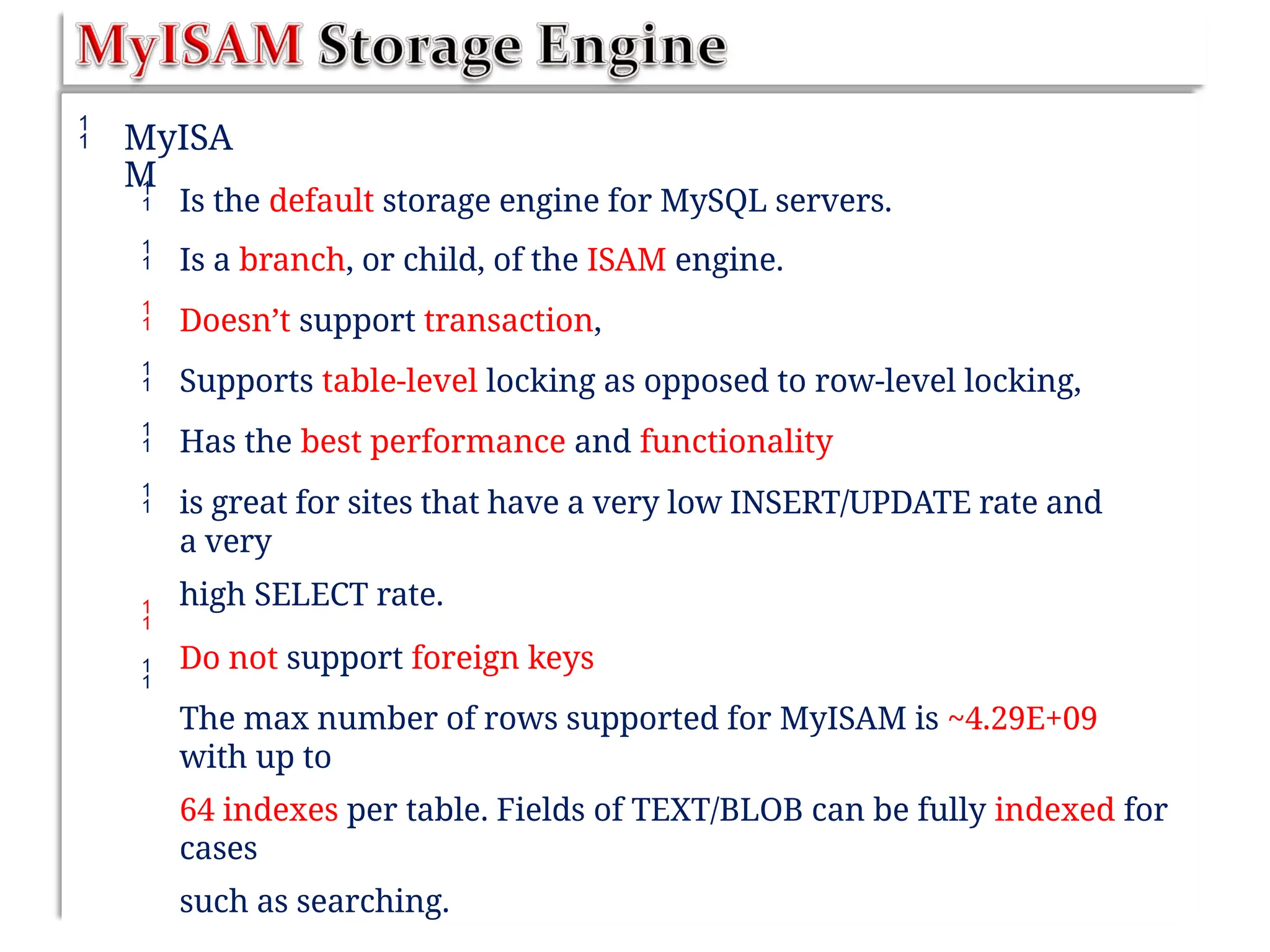  MyISA
M






Is the default storage engine for MySQL servers.
Is a branch, or child, of the ISAM engine.
Doesn’t support transaction,
Supports table-level locking as opposed to row-level locking,
Has the best performance and functionality
is great for sites that have a very low INSERT/UPDATE rate and
a very
high SELECT rate.
Do not support foreign keys
The max number of rows supported for MyISAM is ~4.29E+09
with up to
64 indexes per table. Fields of TEXT/BLOB can be fully indexed for
cases
such as searching.


 