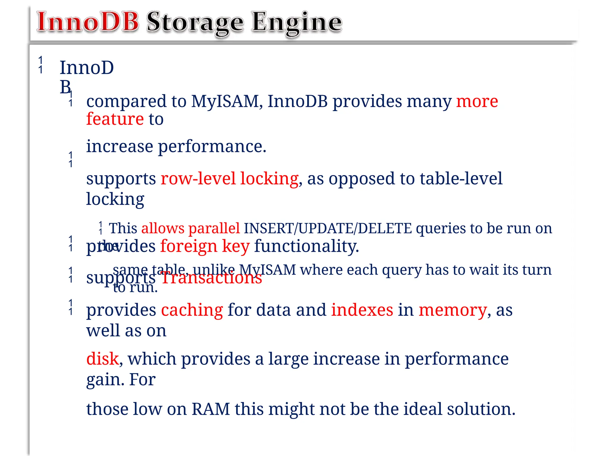  InnoD
B
 compared to MyISAM, InnoDB provides many more
feature to
increase performance.
supports row-level locking, as opposed to table-level
locking
 This allows parallel INSERT/UPDATE/DELETE queries to be run on
the
same table, unlike MyISAM where each query has to wait its turn
to run.




provides foreign key functionality.
supports Transactions
provides caching for data and indexes in memory, as
well as on
disk, which provides a large increase in performance
gain. For
those low on RAM this might not be the ideal solution.
 