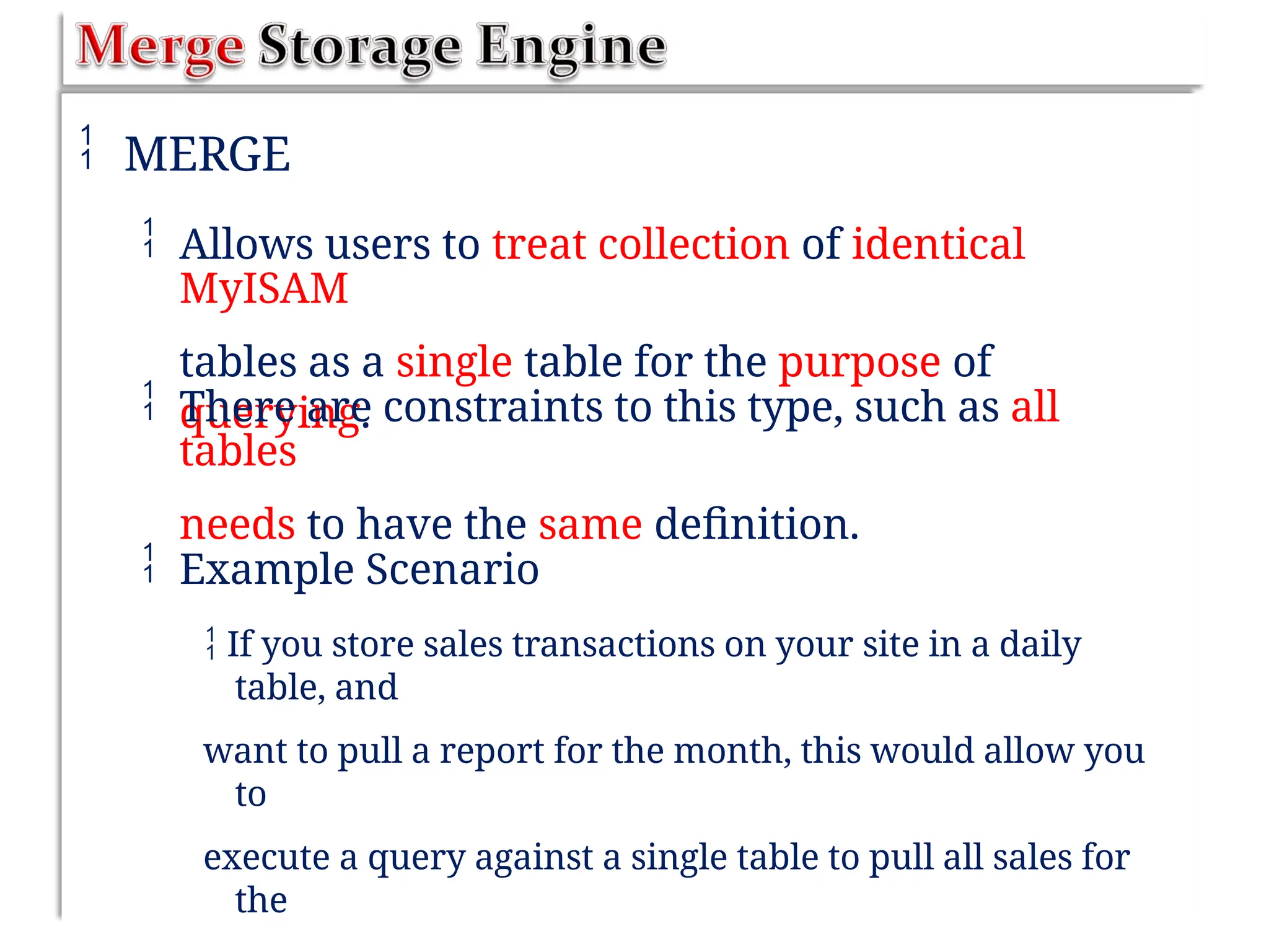  MERGE
 Allows users to treat collection of identical
MyISAM
tables as a single table for the purpose of
querying.
 There are constraints to this type, such as all
tables
needs to have the same definition.
 Example Scenario
 If you store sales transactions on your site in a daily
table, and
want to pull a report for the month, this would allow you
to
execute a query against a single table to pull all sales for
the
 