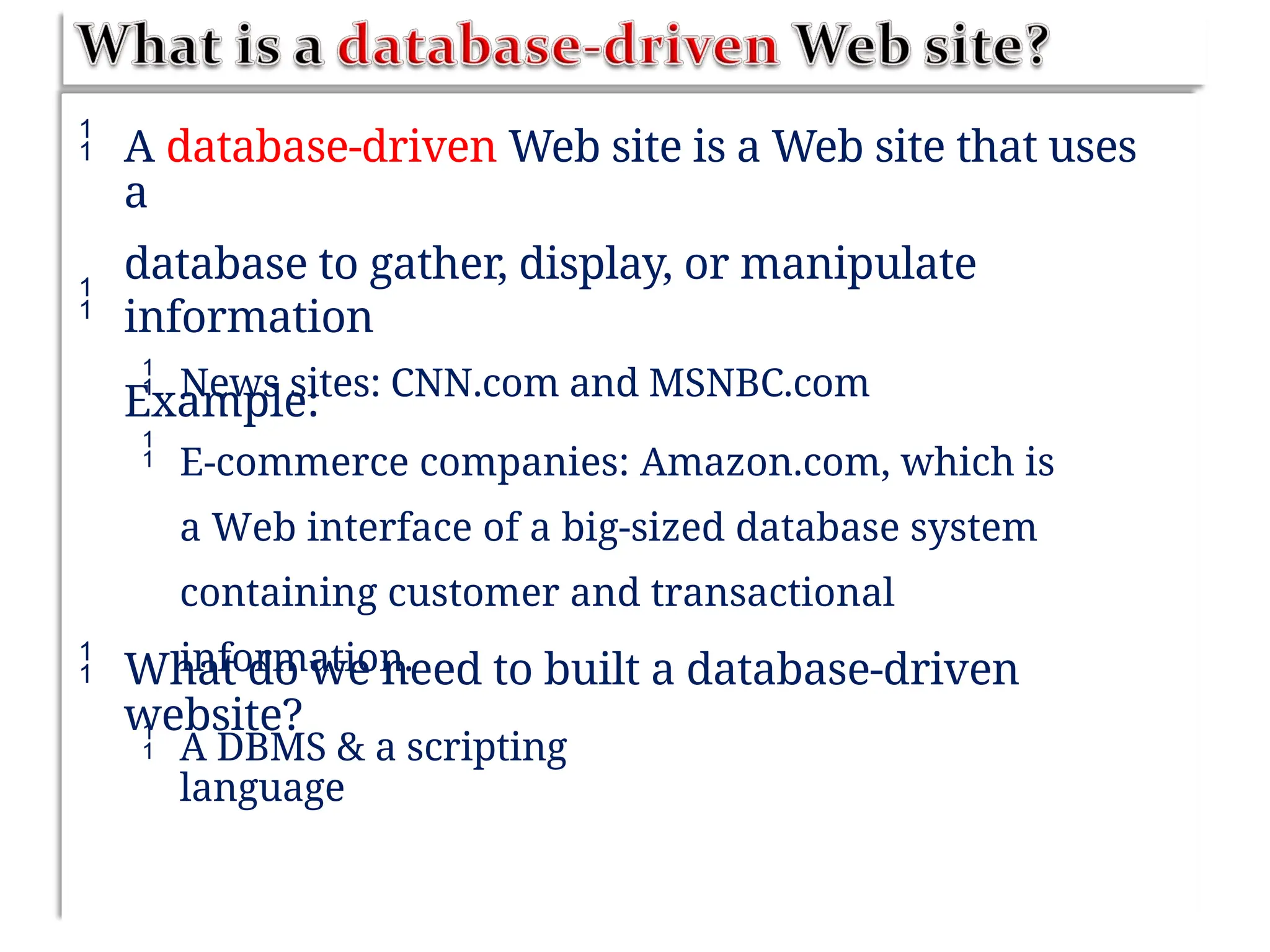  A database-driven Web site is a Web site that uses
a
database to gather, display, or manipulate
information
Example:



News sites: CNN.com and MSNBC.com
E-commerce companies: Amazon.com, which is
a Web interface of a big-sized database system
containing customer and transactional
information.
 What do we need to built a database-driven
website?
 A DBMS & a scripting
language
 