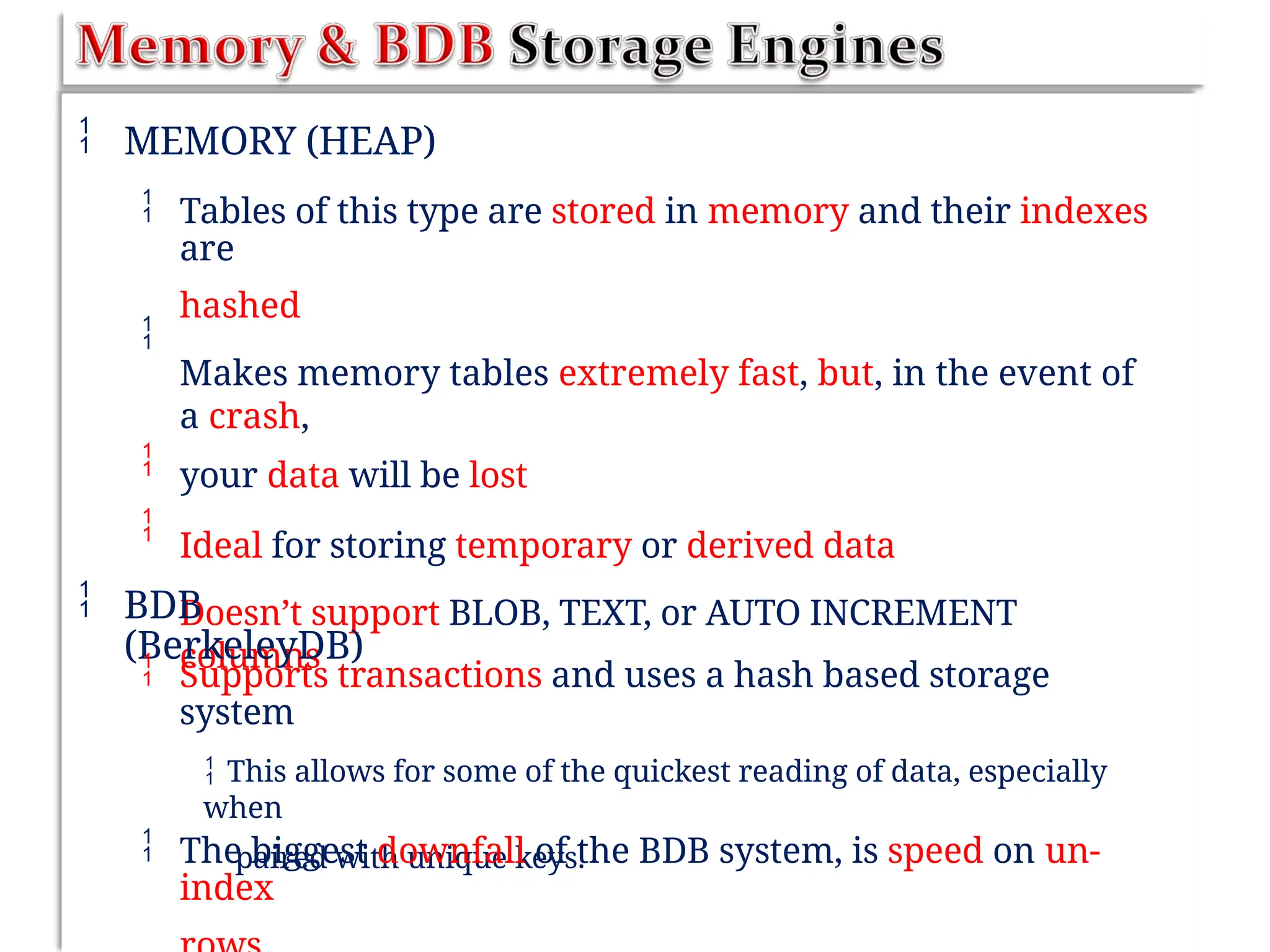  MEMORY (HEAP)
 Tables of this type are stored in memory and their indexes
are
hashed
Makes memory tables extremely fast, but, in the event of
a crash,
your data will be lost
Ideal for storing temporary or derived data
Doesn’t support BLOB, TEXT, or AUTO INCREMENT
columns



 BDB
(BerkeleyDB)
 Supports transactions and uses a hash based storage
system
 This allows for some of the quickest reading of data, especially
when
paired with unique keys.
 The biggest downfall of the BDB system, is speed on un-
index
 