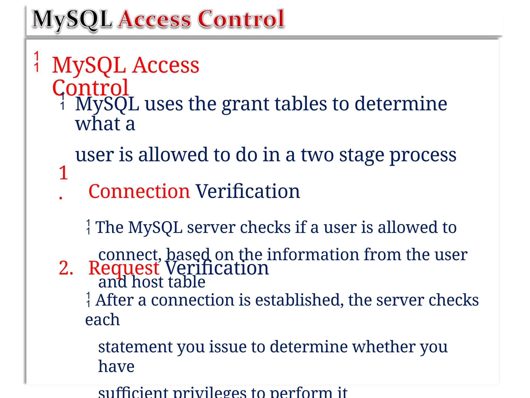  MySQL Access
Control
 MySQL uses the grant tables to determine
what a
user is allowed to do in a two stage process
Connection Verification
 The MySQL server checks if a user is allowed to
connect, based on the information from the user
and host table
1
.
2. Request Verification
 After a connection is established, the server checks
each
statement you issue to determine whether you
have
 