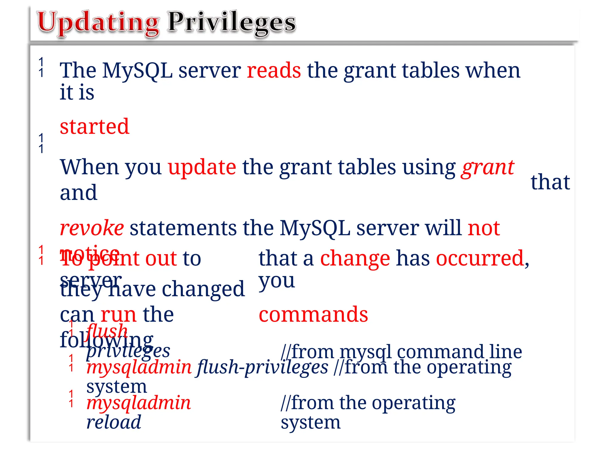  The MySQL server reads the grant tables when
it is
started
When you update the grant tables using grant
and
revoke statements the MySQL server will not
notice
they have changed

that
 To point out to
server
can run the
following
that a change has occurred,
you
commands
//from mysql command line



flush
privileges
mysqladmin flush-privileges //from the operating
system
mysqladmin
reload
//from the operating
system
 