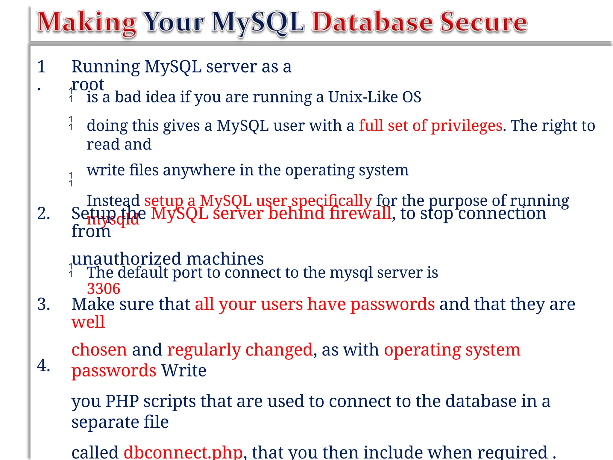 1
.
Running MySQL server as a
root


is a bad idea if you are running a Unix-Like OS
doing this gives a MySQL user with a full set of privileges. The right to
read and
write files anywhere in the operating system
Instead setup a MySQL user specifically for the purpose of running
mysqld

2. Setup the MySQL server behind firewall, to stop connection
from
unauthorized machines
 The default port to connect to the mysql server is
3306
3. Make sure that all your users have passwords and that they are
well
chosen and regularly changed, as with operating system
passwords Write
you PHP scripts that are used to connect to the database in a
separate file
called dbconnect.php, that you then include when required .
4.
 