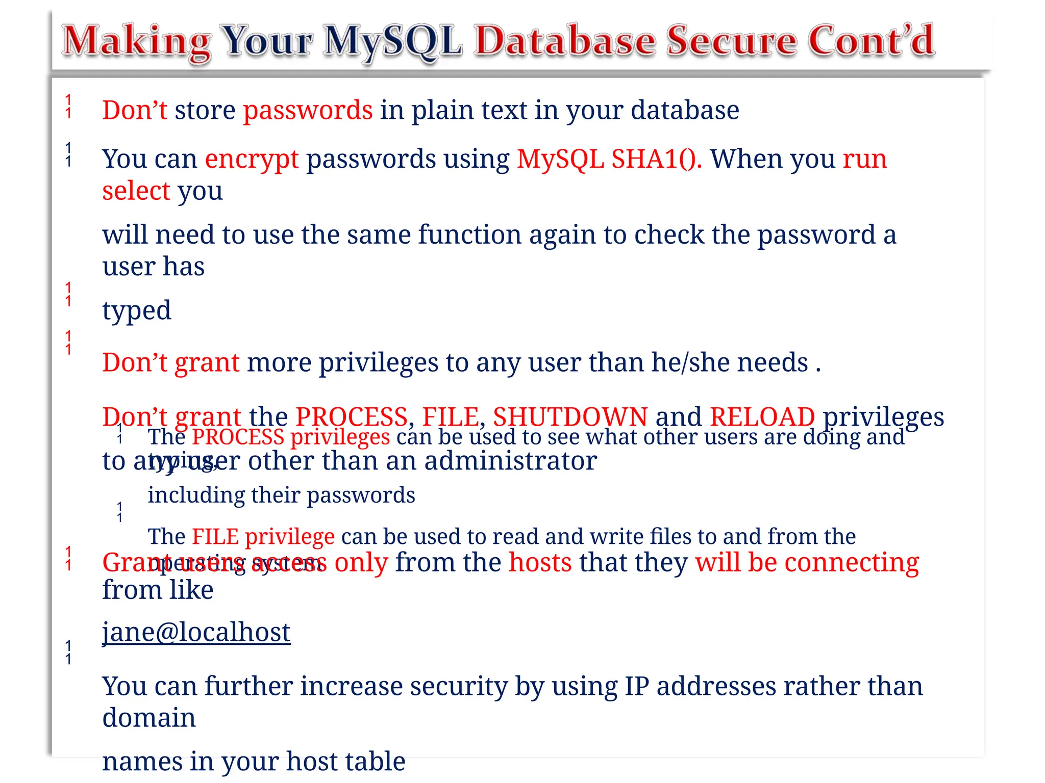 

Don’t store passwords in plain text in your database
You can encrypt passwords using MySQL SHA1(). When you run
select you
will need to use the same function again to check the password a
user has
typed
Don’t grant more privileges to any user than he/she needs .
Don’t grant the PROCESS, FILE, SHUTDOWN and RELOAD privileges
to any user other than an administrator


 The PROCESS privileges can be used to see what other users are doing and
typing,
including their passwords
The FILE privilege can be used to read and write files to and from the
operating system

 Grant users access only from the hosts that they will be connecting
from like
jane@localhost
You can further increase security by using IP addresses rather than
domain
names in your host table

 