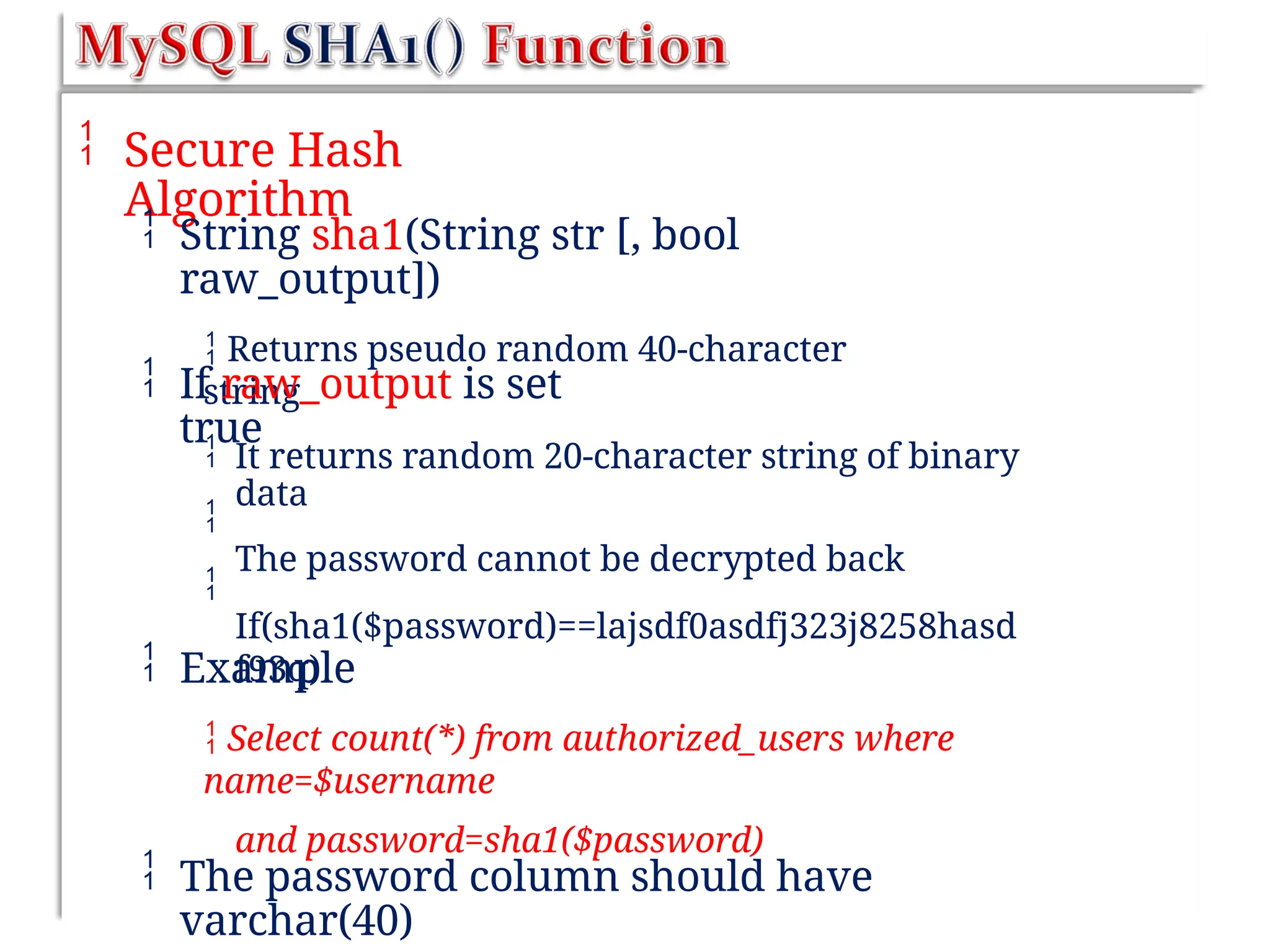  Secure Hash
Algorithm
 String sha1(String str [, bool
raw_output])
 Returns pseudo random 40-character
string
 If raw_output is set
true



It returns random 20-character string of binary
data
The password cannot be decrypted back
If(sha1($password)==lajsdf0asdfj323j8258hasd
f93q)
 Example
 Select count(*) from authorized_users where
name=$username
and password=sha1($password)
 The password column should have
varchar(40)
 