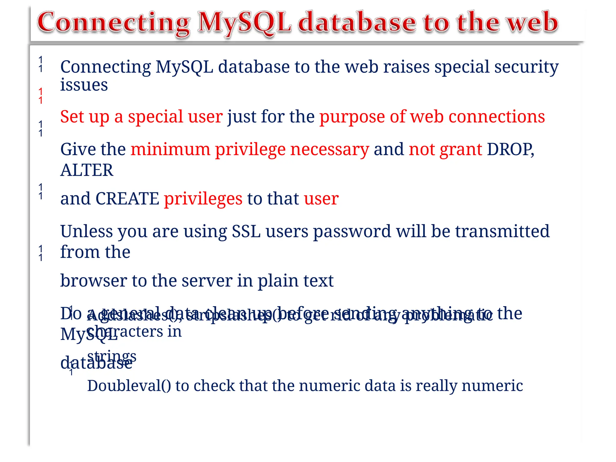 


Connecting MySQL database to the web raises special security
issues
Set up a special user just for the purpose of web connections
Give the minimum privilege necessary and not grant DROP,
ALTER
and CREATE privileges to that user
Unless you are using SSL users password will be transmitted
from the
browser to the server in plain text
Do a general data clean up before sending anything to the
MySQL
database


 Addslashes(), stripslashes() to get rid of any problematic
characters in
strings
Doubleval() to check that the numeric data is really numeric

 