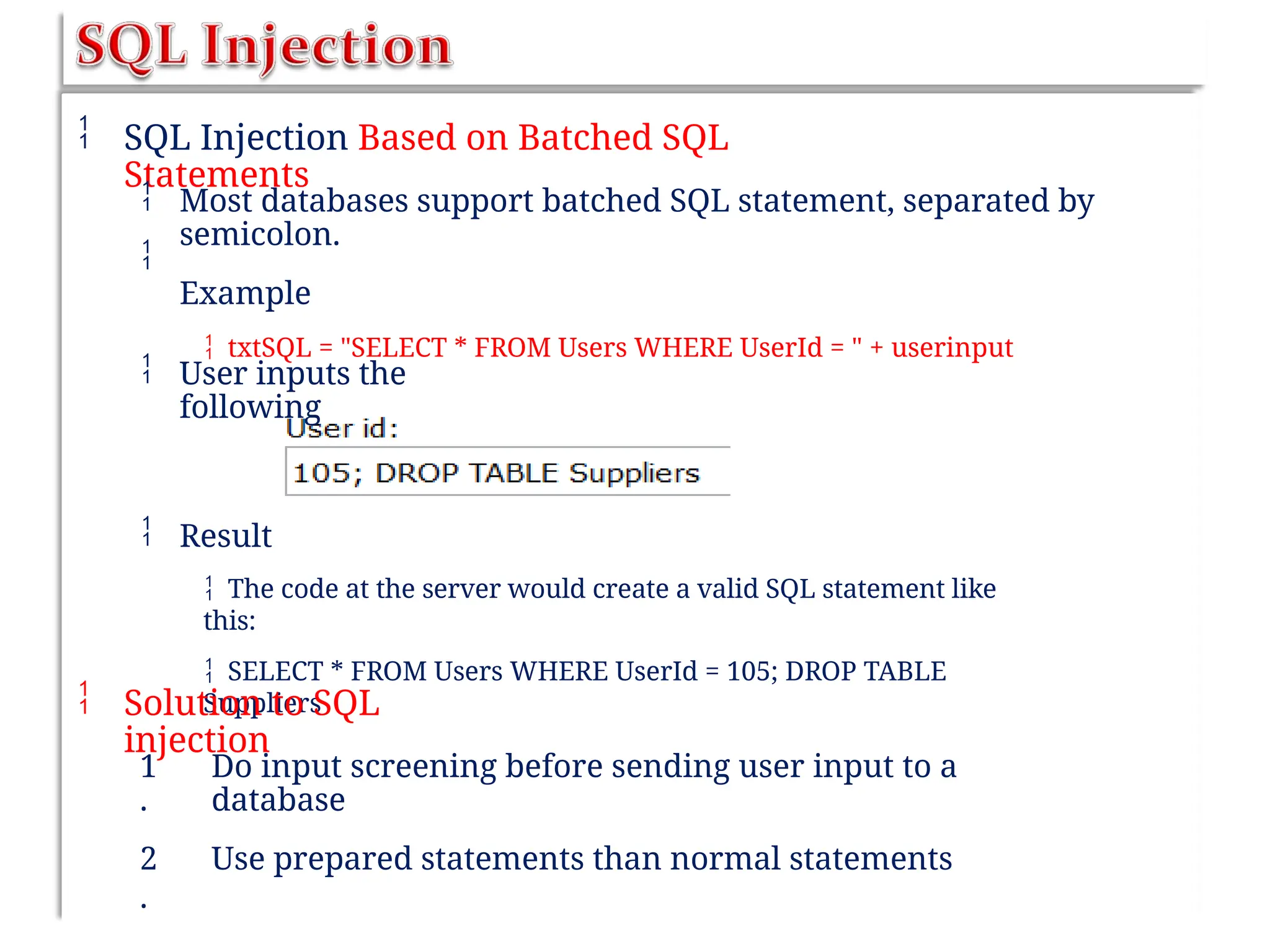  SQL Injection Based on Batched SQL
Statements


Most databases support batched SQL statement, separated by
semicolon.
Example
 txtSQL = "SELECT * FROM Users WHERE UserId = " + userinput
 User inputs the
following
 Result
 The code at the server would create a valid SQL statement like
this:
 SELECT * FROM Users WHERE UserId = 105; DROP TABLE
Suppliers
 Solution to SQL
injection
1
.
2
.
Do input screening before sending user input to a
database
Use prepared statements than normal statements
 
