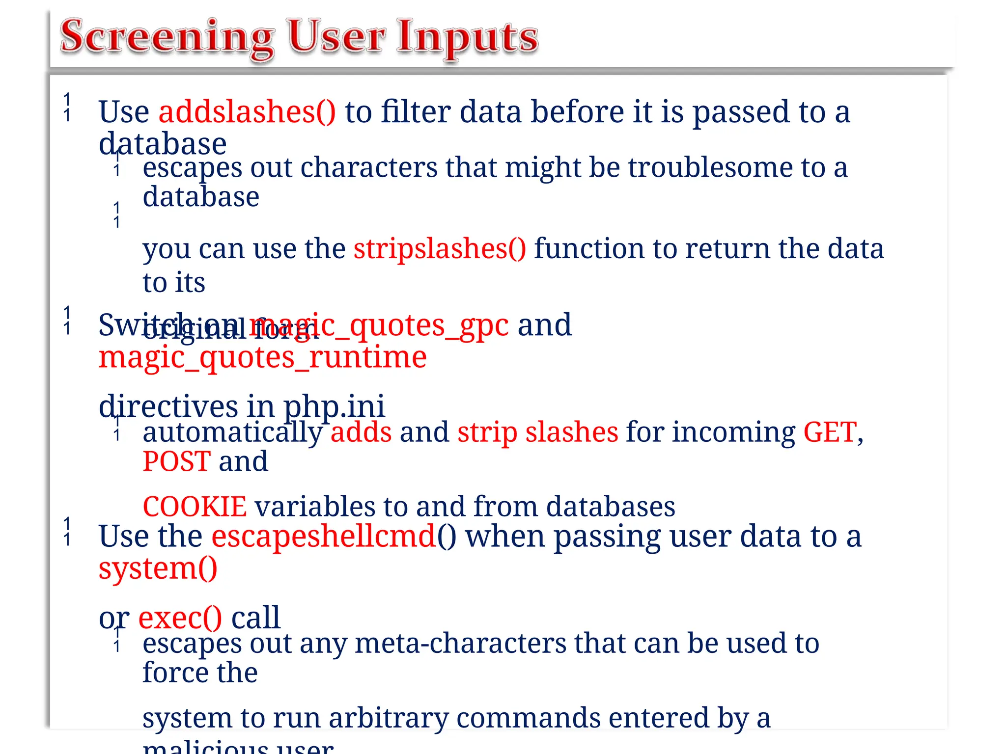 Use addslashes() to filter data before it is passed to a
database


escapes out characters that might be troublesome to a
database
you can use the stripslashes() function to return the data
to its
original form
 Switch on magic_quotes_gpc and
magic_quotes_runtime
directives in php.ini
 automatically adds and strip slashes for incoming GET,
POST and
COOKIE variables to and from databases
 Use the escapeshellcmd() when passing user data to a
system()
or exec() call
 escapes out any meta-characters that can be used to
force the
system to run arbitrary commands entered by a
 