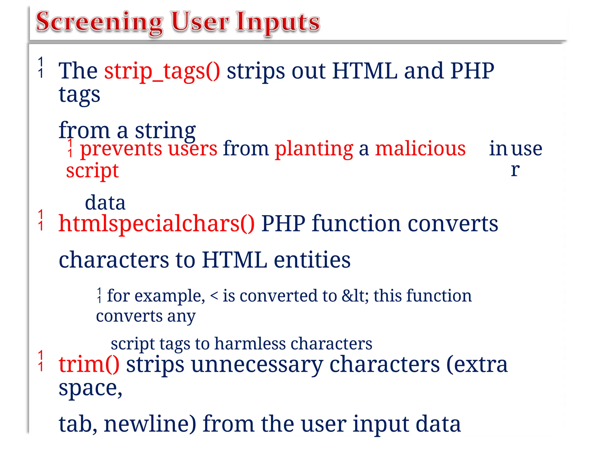  The strip_tags() strips out HTML and PHP
tags
from a string
 prevents users from planting a malicious
script
data
inuse
r
 htmlspecialchars() PHP function converts
characters to HTML entities
 for example, < is converted to < this function
converts any
script tags to harmless characters
 trim() strips unnecessary characters (extra
space,
tab, newline) from the user input data
 