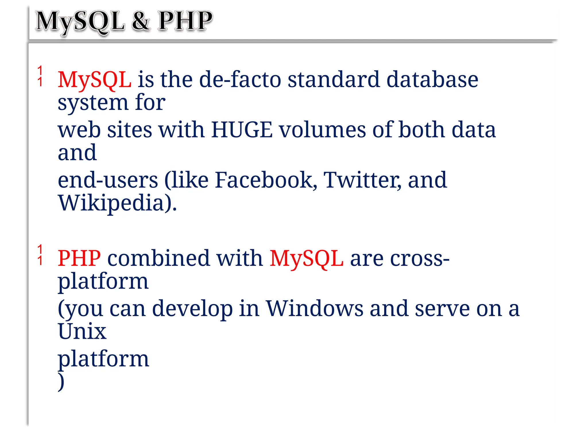  MySQL is the de-facto standard database
system for
web sites with HUGE volumes of both data
and
end-users (like Facebook, Twitter, and
Wikipedia).
 PHP combined with MySQL are cross-
platform
(you can develop in Windows and serve on a
Unix
platform
)
 