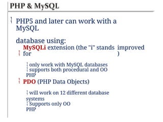 PHP5 and later can work with a
MySQL
database using:

MySQLi extension (the "i" stands
for
 only work with MySQL databases
improved
)
 supports both procedural and OO
PHP
 PDO (PHP Data Objects)
 will work on 12 different database
systems
 Supports only OO
PHP
 