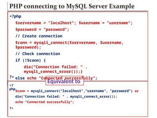 Equivalent to
<?
php
<?php
$servername = "localhost"; $username = "username";
$password = "password";
// Create connection
$conn = mysqli_connect($servername, $username,
$password);
// Check connection
if (!$conn) {
die("Connection failed: " .
mysqli_connect_error());}
else echo "Connected successfully";
?>
$conn = mysqli_connect("localhost","username", "password") or
die("Connection failed: " . mysqli_connect_error());
echo "Connected successfully";
?>
 