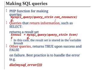  PHP function for making
queries:
mysqli_query(query_strin
g,
con_resource)
;
 Queries that return information, such as
SELECT:
returns a result set
$resul
t
= mysql_query(query_strin
g,
$con)
;
 In this case, the result set is stored in the variable
$result
 Other queries, returns TRUE upon success and
FALSE
on failure. Best practice is to handle the error
(e.g.
die(mysql_error()))
 