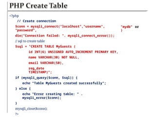 <?php
// Create connection
$conn = mysqli_connect("localhost","username",
"password“,
die("Connection failed: ". mysqli_connect_error());
// sql to create table
$sql = "CREATE TABLE MyGuests (
id INT(6) UNSIGNED AUTO_INCREMENT PRIMARY KEY,
name VARCHAR(30) NOT NULL,
email VARCHAR(50),
reg_date
TIMESTAMP)";
if (mysqli_query($conn, $sql)) {
echo "Table MyGuests created successfully";
} else {
echo "Error creating table: " .
mysqli_error($conn);
}
mysqli_close($conn);
?>
”mydb”
)
or
 